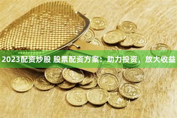 2023配资炒股 股票配资方案：助力投资，放大收益