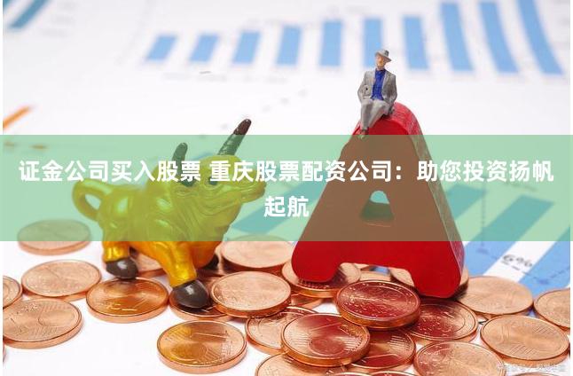 证金公司买入股票 重庆股票配资公司：助您投资扬帆起航