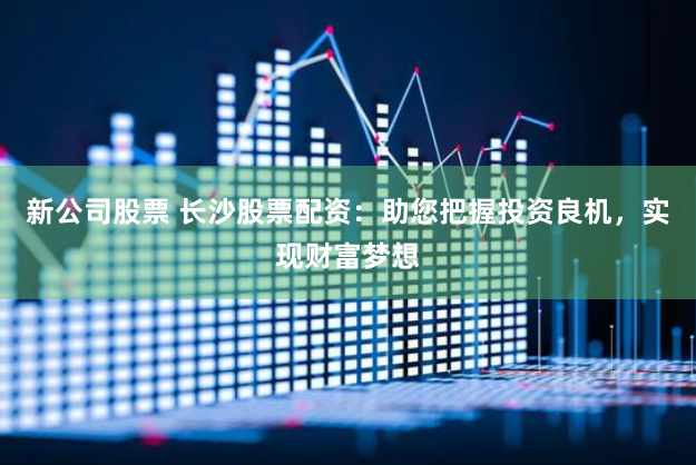 新公司股票 长沙股票配资：助您把握投资良机，实现财富梦想