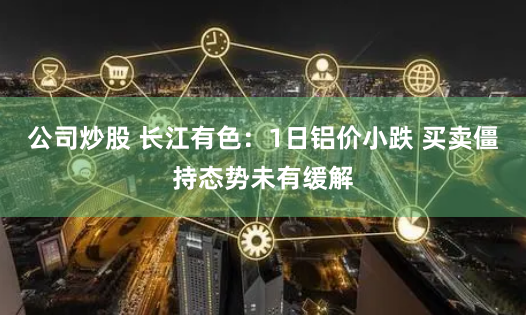 公司炒股 长江有色：1日铝价小跌 买卖僵持态势未有缓解