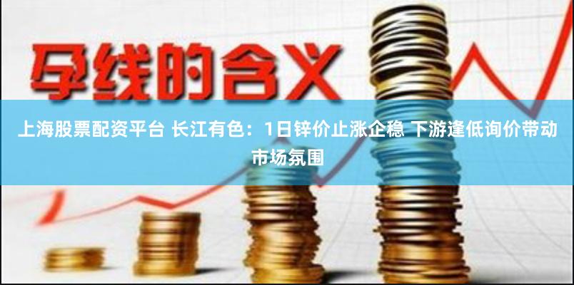 上海股票配资平台 长江有色:1日锌价止涨企稳 下游逢低询价带动市场氛围