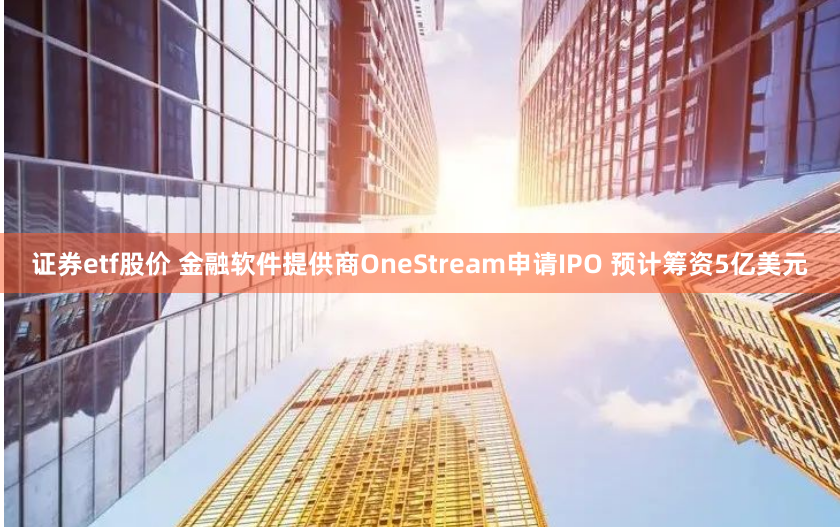 证券etf股价 金融软件提供商OneStream申请IPO 预计筹资5亿美元