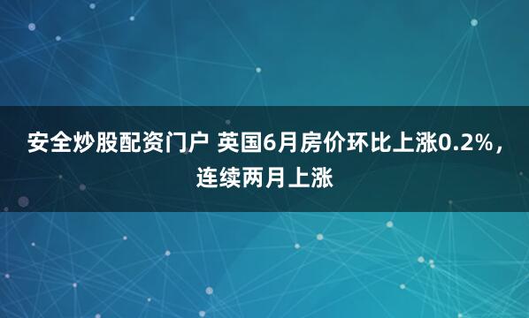 安全炒股配资门户 英国6月房价环比上涨0.2%，连续两月上涨