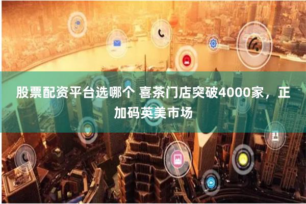 股票配资平台选哪个 喜茶门店突破4000家，正加码英美市场