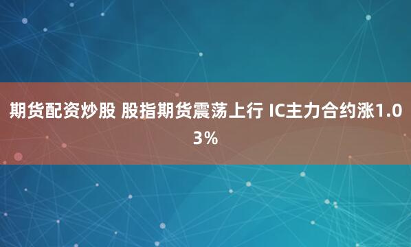 期货配资炒股 股指期货震荡上行 IC主力合约涨1.03%