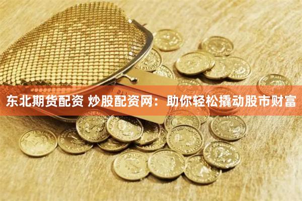 东北期货配资 炒股配资网：助你轻松撬动股市财富